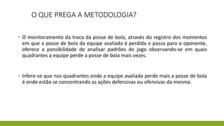 O QUE PREGA A METODOLOGIA?
▪ O monitoramento da troca da posse de bola, através do registro dos momentos
em que a posse de bola da equipe avaliada é perdida e passa para o oponente,
oferece a possibilidade de analisar padrões de jogo observando-se em quais
quadrantes a equipe perde a posse de bola mais vezes.
▪ Infere-se que nos quadrantes onde a equipe avaliada perde mais a posse de bola
é onde estão se concentrando as ações defensivas ou ofensivas da mesma.
 
