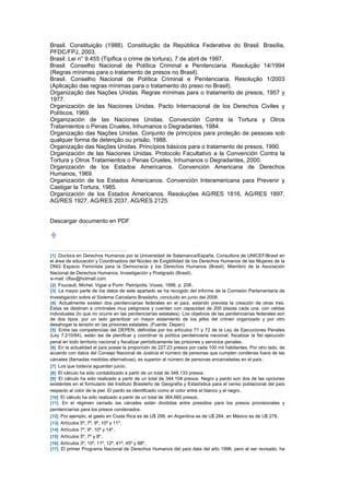 Brasil. Constituição (1988). Constituição da República Federativa do Brasil. Brasília,
PFDC/FPJ, 2003.
Brasil. Lei n° 9.455 (Tipifica o crime de tortura), 7 de abril de 1997.
Brasil. Conselho Nacional de Política Criminal e Penitenciaria. Resolução 14/1994
(Regras mínimas para o tratamento de presos no Brasil).
Brasil. Conselho Nacional de Política Criminal e Penitenciaria. Resolução 1/2003
(Aplicação das regras mínimas para o tratamento do preso no Brasil).
Organização das Nações Unidas. Regras mínimas para o tratamento de presos, 1957 y
1977.
Organización de las Naciones Unidas. Pacto Internacional de los Derechos Civiles y
Políticos, 1969.
Organización de las Naciones Unidas. Convención Contra la Tortura y Otros
Tratamientos o Penas Crueles, Inhumanos o Degradantes, 1984.
Organização das Nações Unidas. Conjunto de princípios para proteção de pessoas sob
qualquer forma de detenção ou prisão, 1988.
Organização das Nações Unidas. Princípios básicos para o tratamento de presos, 1990.
Organización de las Naciones Unidas. Protocolo Facultativo a la Convención Contra la
Tortura y Otros Tratamientos o Penas Crueles, Inhumanos o Degradantes, 2000.
Organización de los Estados Americanos. Convención Americana de Derechos
Humanos, 1969.
Organización de los Estados Americanos. Convención Interamericana para Prevenir y
Castigar la Tortura, 1985.
Organización de los Estados Americanos. Resoluções AG/RES 1816, AG/RES 1897,
AG/RES 1927, AG/RES 2037, AG/RES 2125.


Descargar documento en PDF




[1] Doctora en Derechos Humanos por la Universidad de Salamanca/España. Consultora de UNICEF/Brasil en
el área de educación y Coordinadora del Núcleo de Exigibilidad de los Derechos Humanos de las Mujeres de la
ONG Espacio Feminista para la Democracia y los Derechos Humanos (Brasil). Miembro de la Asociación
Nacional de Derechos Humanos, Investigación y Postgrado (Brasil) .
e-mail: cftav@hotmail.com
[2] Foucault, Michel. Vigiar e Punir. Petrópolis, Vozes, 1996, p. 208 .
[3] La mayor parte de los datos de este apartado se ha recogido del informe de la Comisión Parlamentaria de
Investigación sobre el Sistema Carcelario Brasileño, concluido en junio del 2008 .
[4] Actualmente existen dos penitenciarias federales en el país, estando prevista la creación de otras tres.
Estas se destinan a criminales muy peligrosos y cuentan con capacidad de 200 plazas cada una, con celdas
individuales (lo que no ocurre en las penitenciarías estatales). Los objetivos de las penitenciarías federales son
de dos tipos: por un lado garantizar un mayor aislamiento de los jefes del crimen organizado y por otro
desahogar la tensión en las prisiones estatales. (Fuente: Depen)
[5] Entre las competencias del DEPEN, definidas por los artículos 71 y 72 de la Ley de Ejecuciones Penales
(Ley 7.210/84), están las de planificar y coordinar la política penitenciaria nacional; fiscalizar la fiel ejecución
penal en todo territorio nacional y fiscalizar periódicamente las prisiones y servicios penales .
[6] En la actualidad el país posee la proporción de 227,23 presos por cada 100 mil habitantes. Por otro lado, de
acuerdo con datos del Consejo Nacional de Justicia el número de personas que cumplen condenas fuera de las
cárceles (llamadas medidas alternativas), es superior al número de personas encarceladas en el país .
[7] Los que todavía aguardan juicio .
[8] El cálculo ha sido contabilizado a partir de un total de 348.133 presos .
[9] El cálculo ha sido realizado a partir de un total de 344.104 presos. Negro y pardo son dos de las opciones
existentes en el formulario del Instituto Brasileño de Geografía y Estadística para el censo poblacional del país
respecto al color de la piel. El pardo es identificado como el color entre el blanco y el negro .
[10] El cálculo ha sido realizado a partir de un total de 364.660 presos .
[11] En el régimen cerrado las cárceles están divididas entre presidios para los presos provisionales y
penitenciarías para los presos condenados .
[12] Por ejemplo, el gasto en Costa Rica es de U$ 299, en Argentina es de U$ 284, en México es de U$ 278 .
[13] Artículos 5º, 7º, 9º, 10º y 11º .
[14] Artículos 7º, 9º, 10º y 14º .
[15] Artículos 5º, 7º y 8º .
[16] Artículos 3º, 10º, 11º, 12º, 41º, 45º y 88º .
[17] El primer Programa Nacional de Derechos Humanos del país data del año 1996, pero al ser revisado, ha
 
