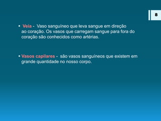  Veia - Vaso sanguíneo que leva sangue em direção
ao coração. Os vasos que carregam sangue para fora do
coração são conhecidos como artérias.
 Vasos capilares - são vasos sanguíneos que existem em
grande quantidade no nosso corpo.
8
 
