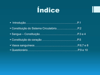 Índice
 Introdução………………………………………………..P.1
 Constituição do Sistema Circulatório…………………..P.2
 Sangue – Constituição…………………………………..P.3 e 4
 Constituição do coração ………………………………..P.5
 Vasos sanguíneos………………………………………..P.6;7 e 8
 Questionário……………………………………………....P.9 e 10
 
