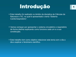 Introdução
 Este trabalho foi realizado no âmbito da disciplina de Ciências da
Natureza e TIC, no qual é apresentado o tema “Sistema
Cardiorrespiratório”.
 Vamos começar por apresentar o sistema circulatório e respiratório
de forma distinta explicando como funciona cada um e a sua
constituição.
 Este trabalho tem como objetivo relacionar este tema com o dia a
dia e explicar o fenómeno científico.
1
 