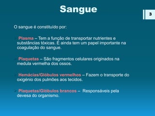 Sangue
O sangue é constituído por:
 Plasma – Tem a função de transportar nutrientes e
substâncias tóxicas. E ainda tem um papel importante na
coagulação do sangue.
 Plaquetas – São fragmentos celulares originados na
medula vermelha dos ossos.
 Hemácias/Glóbulos vermelhos – Fazem o transporte do
oxigénio dos pulmões aos tecidos.
 Plaquetas/Glóbulos brancos – Responsáveis pela
devesa do organismo.
3
 