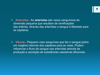  Arteríolas - As arteríolas são vasos sanguíneos de
dimensão pequena que resultam de ramificações
das artérias. Através das arteríolas o sangue é libertado para
os capilares.
 Vênula - Pequeno vaso sanguíneo que faz o sangue pobre
em oxigênio retornar dos capilares para as veias. Podem
influenciar o fluxo de sangue nas arteríolas através da
produção e secreção de substâncias vasoativas difusíveis.
7
 