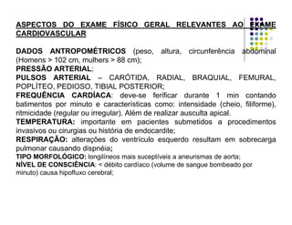 ASPECTOS DO EXAME FÍSICO GERAL RELEVANTES AO EXAME
CARDIOVASCULAR
DADOS ANTROPOMÉTRICOS (peso, altura, circunferência abdominal
(Homens > 102 cm, mulhers > 88 cm);
PRESSÃO ARTERIAL;
PULSOS ARTERIAL – CARÓTIDA, RADIAL, BRAQUIAL, FEMURAL,
POPLÍTEO, PEDIOSO, TIBIAL POSTERIOR;
FREQUÊNCIA CARDÍACA: deve-se ferificar durante 1 min contando
batimentos por minuto e características como: intensidade (cheio, filiforme),
ritmicidade (regular ou irregular). Além de realizar ausculta apical.
TEMPERATURA: importante em pacientes submetidos a procedimentos
invasivos ou cirurgias ou história de endocardite;
RESPIRAÇÃO: alterações do ventrículo esquerdo resultam em sobrecarga
pulmonar causando dispnéia;
TIPO MORFOLÓGICO: longilíneos mais suceptíveis a aneurismas de aorta;
NÍVEL DE CONSCIÊNCIA: < débito cardíaco (volume de sangue bombeado por
minuto) causa hipofluxo cerebral;
 