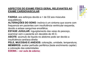 ASPECTOS DO EXAME FÍSICO GERAL RELEVANTES AO
EXAME CARDIOVASCULAR
FADIGA: aos esforços devido a < de O2 aos músculos
esqueléticos;
ALTERAÇÕES DO SONO: insônia é um sintoma que ocorre com
frequencia em pacientes com insuficiência ventricular esquerda,
devido a estase sanguínea encefálica;
ESTASE JUGULAR: ingurgitamento das veias do pescoço,
examinar com o paciente em decúbito de 45 C;
ASCITE: acúmulo de líquido no abdome pode ser devido a
insuficiência cardíaca direita
PELE, MUCOSAS E ANEXOS: coloração, umidade, temperatura;
MEMBROS: avaliar perfusão periférica (teste enchimento capilar)
e coloração das extemidades
EDEMA – ver aula de edema;
 