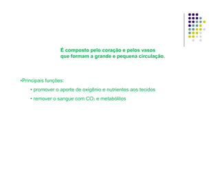•Principais funções:
• promover o aporte de oxigênio e nutrientes aos tecidos
• remover o sangue com CO2 e metabólitos
É composto pelo coração e pelos vasos
que formam a grande e pequena circulação.
 