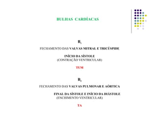 B1
FECHAMENTO DAS VALVAS MITRAL E TRICÚSPIDE
INÍCIO DA SÍSTOLE
(CONTRAÇÃO VENTRICULAR)
TUMTUM
B2
FECHAMENTO DAS VALVAS PULMONAR E AÓRTICA
FINAL DA SÍSTOLE E INÍCIO DA DIÁSTOLE
(ENCHIMENTO VENTRICULAR)
TATA
BULHAS CARDÍACAS
 