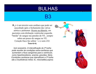 BULHAS
B3
B 3= é um terceiro som cardíaco que pode ser
auscultado após o fechamento das valvas
aórtica e pulmonar. Ocorre na diástole, em
pacientes com disfunção ventricular esquerda.
“batida” do sangue nas paredes do VE , sempre
sobra um pouco de sangue no VE.
Coração fraco faz sobrar + e o som é b3.
Tum-tá-tá.
Som acessório. A intensificação da 3º bulha
pode resultar de condições extra-cardíacas que
aumentam o fluxo sangüíneo para o ventrículo,
como hipertireoidismo, anemia, gravidez, febre.
Condições cardíacas que intensificam a 3º bulha
são a insuficiência mitral, IC, miocradites,sopros
 