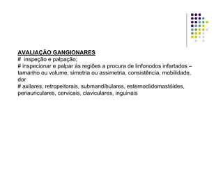 AVALIAÇÃO GANGIONARES
# inspeção e palpação;
# inspecionar e palpar às regiões a procura de linfonodos infartados –
tamanho ou volume, simetria ou assimetria, consistência, mobilidade,
dor
# axilares, retropeitorais, submandibulares, esternoclidomastóides,
periauriculares, cervicais, claviculares, inguinais
 