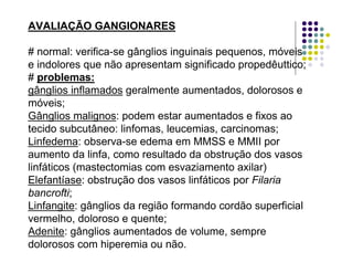 AVALIAÇÃO GANGIONARES
# normal: verifica-se gânglios inguinais pequenos, móveis
e indolores que não apresentam significado propedêuttico;
# problemas:
gânglios inflamados geralmente aumentados, dolorosos e
móveis;
Gânglios malignos: podem estar aumentados e fixos ao
tecido subcutâneo: linfomas, leucemias, carcinomas;
Linfedema: observa-se edema em MMSS e MMII por
aumento da linfa, como resultado da obstrução dos vasos
linfáticos (mastectomias com esvaziamento axilar)
Elefantíase: obstrução dos vasos linfáticos por Filaria
bancrofti;
Linfangite: gânglios da região formando cordão superficial
vermelho, doloroso e quente;
Adenite: gânglios aumentados de volume, sempre
dolorosos com hiperemia ou não.
 