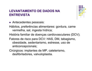 LEVANTAMENTO DE DADOS NA
ENTREVISTA
Antecedentes pessoais:
Hábitos, preferências alimentares: gordura, carne
vermelha, sal, ingesta hídrica;
História familiar de doenças cardiovasculares (DCV);
Fatores de risco para DCV: HAS, DM, tabagismo,
obesidade, sedentarismo, estresse, uso de
anticoncepcionais;
Cirúrgicos: implantes de MP, cateterismo,
desfibriladores, valvuloplastia.
 