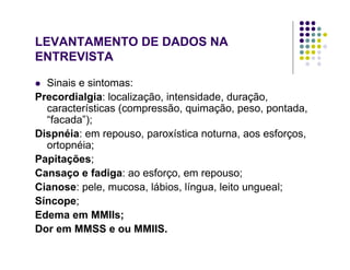 LEVANTAMENTO DE DADOS NA
ENTREVISTA
Sinais e sintomas:
Precordialgia: localização, intensidade, duração,
características (compressão, quimação, peso, pontada,
“facada”);
Dispnéia: em repouso, paroxística noturna, aos esforços,
ortopnéia;
Papitações;
Cansaço e fadiga: ao esforço, em repouso;
Cianose: pele, mucosa, lábios, língua, leito ungueal;
Síncope;
Edema em MMIIs;
Dor em MMSS e ou MMIIS.
 