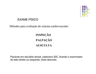 EXAME FÍSICO
Métodos para avaliação do sistema cardiovascular:
INSPEÇÃO
PALPAÇÃO
AUSCULTA
Paciente em decúbito dorsal, cabeceira 30C, ficando o examinador
do lado direito ou esquerdo, tórax desnudo.
 