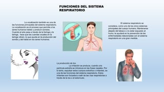 FUNCIONES DEL SISTEMA
RESPIRATORIO
La vocalización también es una de
las funciones principales del sistema respiratorio.
La vocalización es el proceso que permite a los
seres humanos hablar y producir sonidos.
Cuando el aire pasa a través de la faringe y la
laringe, hace que las cuerdas vocales en la
laringe vibren, lo que ayuda en la producción del
sonido y del habla en los seres humanos.
La producción de tos.
La irritación se produce, cuando una
partícula extraña se introduce en las fosas nasales. Por
lo tanto, expulsar estos cuerpos extraños o irritantes, es
una de las funciones del sistema respiratorio. Estos
irritantes son forzados a salir de las vías respiratorias a
través de la tos o el estornudo.
El sistema respiratorio se
considera, como uno de los cinco sistemas
principales del cuerpo humano. Mantenerse
alejado del tabaco o no estar expuesto al
humo, le ayudará en la prevención de las
enfermedades relacionadas con el sistema
respiratorio en una gran medida.
 