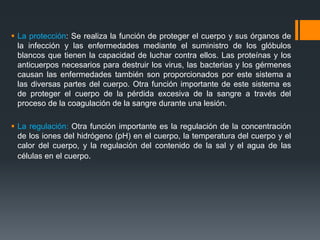  La protección: Se realiza la función de proteger el cuerpo y sus órganos de
la infección y las enfermedades mediante el suministro de los glóbulos
blancos que tienen la capacidad de luchar contra ellos. Las proteínas y los
anticuerpos necesarios para destruir los virus, las bacterias y los gérmenes
causan las enfermedades también son proporcionados por este sistema a
las diversas partes del cuerpo. Otra función importante de este sistema es
de proteger el cuerpo de la pérdida excesiva de la sangre a través del
proceso de la coagulación de la sangre durante una lesión.
 La regulación: Otra función importante es la regulación de la concentración
de los iones del hidrógeno (pH) en el cuerpo, la temperatura del cuerpo y el
calor del cuerpo, y la regulación del contenido de la sal y el agua de las
células en el cuerpo.
 