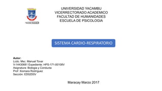 UNIVERSIDAD YACAMBU
VICERRECTORADO ACADEMICO
FACULTAD DE HUMANIDADES
ESCUELA DE PSICOLOGIA
SISTEMA CARDIO-RESPIRATORIO
Autor:
Lcdo. Msc. Manuel Tovar
V-14430681 Expediente: HPS-171-00108V
Asignatura: Biologia y Conducta
Prof: Xiomara Rodríguez
Sección: ED02D0V
Maracay Marzo 2017
 