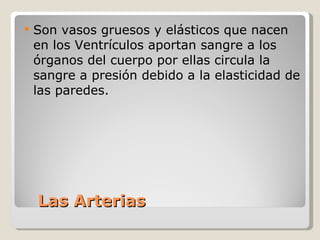 Las Arterias Son vasos gruesos y elásticos que nacen en los Ventrículos aportan sangre a los órganos del cuerpo por ellas circula la sangre a presión debido a la elasticidad de las paredes.    