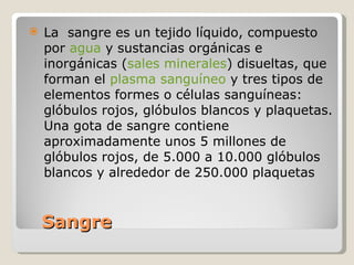 Sangre  La  sangre es un tejido líquido, compuesto por  agua  y sustancias orgánicas e inorgánicas ( sales minerales ) disueltas, que forman el  plasma sanguíneo  y tres tipos de elementos formes o células sanguíneas: glóbulos rojos, glóbulos blancos y plaquetas. Una gota de sangre contiene aproximadamente unos 5 millones de glóbulos rojos, de 5.000 a 10.000 glóbulos blancos y alrededor de 250.000 plaquetas 