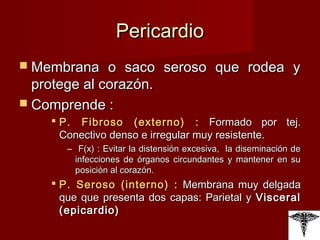 Pericardio Membrana o saco seroso que rodea y protege al corazón. Comprende : P. Fibroso (externo) :  Formado por tej. Conectivo denso e irregular muy resistente. F(x) : Evitar la distensión excesiva,  la diseminación de infecciones de órganos circundantes y mantener en su posición al corazón. P. Seroso (interno) :  Membrana muy delgada que que presenta dos capas: Parietal y  Visceral (epicardio) 