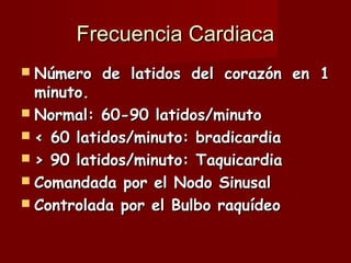 Frecuencia Cardiaca Número de latidos del corazón en 1 minuto. Normal: 60-90 latidos/minuto < 60 latidos/minuto: bradicardia > 90 latidos/minuto: Taquicardia Comandada por el Nodo Sinusal Controlada por el Bulbo raquídeo 