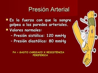 Presión Arterial Es la fuerza con que la sangre golpea a las paredes arteriales. Valores normales: Presión sistólica: 120 mmHg Presión diastólica: 80 mmHg  PA = GASTO CARDIACO X RESISTENCIA PERIFERICA 