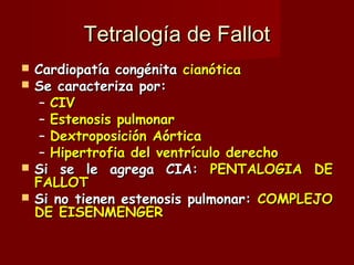 Tetralogía de Fallot Cardiopatía congénita  cianótica Se caracteriza por: CIV Estenosis pulmonar Dextroposición Aórtica Hipertrofia del ventrículo derecho Si se le agrega CIA:  PENTALOGIA DE FALLOT Si no tienen estenosis pulmonar:  COMPLEJO DE EISENMENGER 