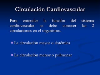 Circulación Cardiovascular
Circulación Cardiovascular
Para entender la función del sistema
Para entender la función del sistema
cardiovascular se debe conocer las 2
cardiovascular se debe conocer las 2
circulaciones en el organismo.
circulaciones en el organismo.
 La circulación mayor o sistémica
La circulación mayor o sistémica
 La circulación menor o pulmonar
La circulación menor o pulmonar
 