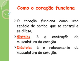 Como o coração funciona O coração funciona como uma espécie de bomba, que se contrai e se dilata. Sístole:   é a contração da musculatura do coração. Diástole:  é o relaxamento da musculatura do coração. 