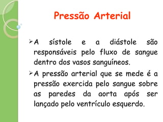 Pressão Arterial A sístole e a diástole são responsáveis pelo fluxo de sangue dentro dos vasos sanguíneos. A pressão arterial que se mede é a pressão exercida pelo sangue sobre as paredes da aorta após ser lançado pelo ventrículo esquerdo. 