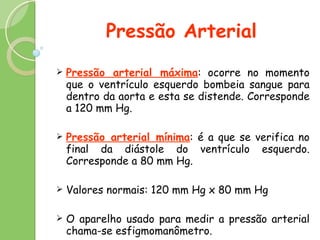 Pressão Arterial Pressão arterial máxima : ocorre no momento que o ventrículo esquerdo bombeia sangue para dentro da aorta e esta se distende. Corresponde a 120 mm Hg. Pressão arterial mínima : é a que se verifica no final da diástole do ventrículo esquerdo. Corresponde a 80 mm Hg. Valores normais: 120 mm Hg x 80 mm Hg O aparelho usado para medir a pressão arterial chama-se esfigmomanômetro. 