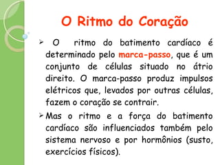 O Ritmo do Coração O  ritmo do batimento cardíaco é determinado pelo  marca-passo , que é um conjunto de células situado no átrio direito. O marca-passo produz impulsos elétricos que, levados por outras células, fazem o coração se contrair.  Mas o ritmo e a força do batimento cardíaco são influenciados também pelo sistema nervoso e por hormônios (susto, exercícios físicos).  