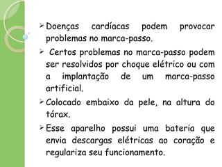 Doenças cardíacas podem provocar problemas no marca-passo. Certos problemas no marca-passo podem ser resolvidos por choque elétrico ou com a implantação de um marca-passo artificial. Colocado embaixo da pele, na altura do tórax. Esse aparelho possui uma bateria que envia descargas elétricas ao coração e regulariza seu funcionamento. 