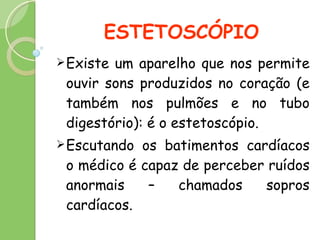 ESTETOSCÓPIO Existe um aparelho que nos permite ouvir sons produzidos no coração (e também nos pulmões e no tubo digestório): é o estetoscópio. Escutando os batimentos cardíacos o médico é capaz de perceber ruídos anormais – chamados sopros cardíacos. 