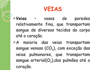 VEIAS Veias  – vasos de paredes relativamente fina, que transportam sangue de diversos tecidos do corpo até o coração.  A maioria das veias transportam sangue venoso (CO 2 ), com exceção das veias pulmonares, que transportam sangue arterial(O 2 ),dos pulmões até o coração. 
