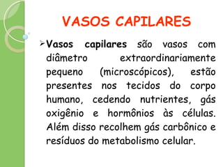 VASOS CAPILARES Vasos capilares  são vasos com diâmetro extraordinariamente pequeno (microscópicos), estão presentes nos tecidos do corpo humano, cedendo nutrientes, gás oxigênio e hormônios às células. Além disso recolhem gás carbônico e resíduos do metabolismo celular. 