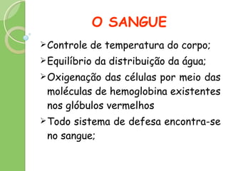 O SANGUE Controle de temperatura do corpo; Equilíbrio da distribuição da água; Oxigenação das células por meio das moléculas de hemoglobina existentes nos glóbulos vermelhos Todo sistema de defesa encontra-se no sangue; 