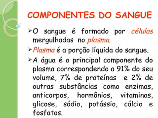 COMPONENTES DO SANGUE O sangue é formado por  células  mergulhadas  no  plasma . Plasma  é a porção líquida do sangue. A água é o principal componente do plasma correspondendo a 91% do seu volume, 7% de proteínas  e 2% de outras substâncias como enzimas, anticorpos, hormônios, vitaminas, glicose, sódio, potássio, cálcio e fosfatos. 