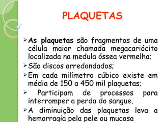 PLAQUETAS As plaquetas  são fragmentos de uma célula maior chamada megacariócito localizada na medula óssea vermelha; São discos arredondados; Em cada milímetro cúbico existe em média de 150 a 450 mil plaquetas; Participam de processos para interromper a perda do sangue. A diminuição das plaquetas leva a hemorragia pela pele ou mucosa 