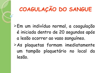 COAGULAÇÃO DO SANGUE Em um indivíduo normal, a coagulação é iniciada dentro de 20 segundos após a lesão ocorrer ao vaso sanguíneo. As plaquetas formam imediatamente um tampão plaquetário no local da lesão.  