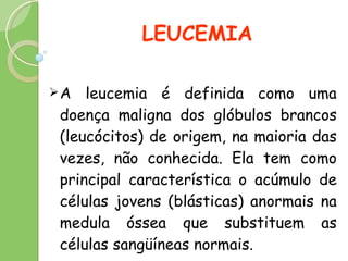LEUCEMIA  A leucemia é definida como uma doença maligna dos glóbulos brancos (leucócitos) de origem, na maioria das vezes, não conhecida. Ela tem como principal característica o acúmulo de células jovens (blásticas) anormais na medula óssea que substituem as células sangüíneas normais. 