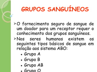 GRUPOS SANGUÍNEOS O fornecimento seguro de sangue de um doador para um receptor requer o conhecimento dos grupos sanguíneos.  Nos seres humanos  existem os seguintes tipos básicos de sangue em relação aos sistema ABO:  ●  G rupo A ●  Grupo B ●  Grupo AB ●  G rupo O 