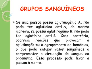 GRUPOS SANGUÍNEOS Se uma pessoa possui aglutinogênio A, não pode ter aglutinina anti-A, da mesma maneira, se possui aglutinogênio B, não pode ter aglutinina anti-B. Caso contrário, ocorrem reações que provocam a aglutinação ou o agrupamento de hemácias, o que pode entupir vasos sanguíneos e comprometer a circulação do sangue no organismo. Esse processo pode levar a pessoa à morte.  