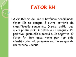 FATOR RH A existência de uma substância denominada fator Rh no sangue é outro critério de classificação sanguínea. Diz-se, então, que quem possui essa substância no sangue é Rh positivo; quem não a possui é Rh negativo. O fator Rh tem esse nome por ter sido identificado pela primeira vez no sangue de um macaco Rhesus.  