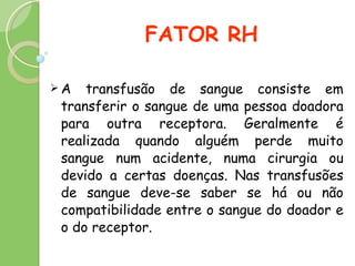 FATOR RH A transfusão de sangue consiste em transferir o sangue de uma pessoa doadora para outra receptora. Geralmente é realizada quando alguém perde muito sangue num acidente, numa cirurgia ou devido a certas doenças. Nas transfusões de sangue deve-se saber se há ou não compatibilidade entre o sangue do doador e o do receptor.  