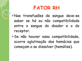 FATOR RH Nas transfusões de sangue deve-se saber se há ou não compatibilidade entre o sangue do doador e o do receptor.  Se não houver essa compatibilidade, ocorre aglutinação das hemácias que começam a se dissolver (hemólise).  