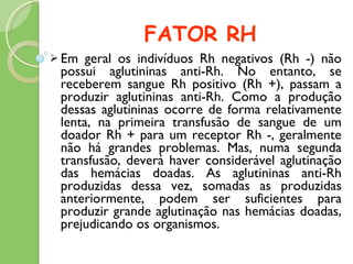 FATOR RH Em geral os indivíduos Rh negativos (Rh -) não possui aglutininas anti-Rh. No entanto, se receberem sangue Rh positivo (Rh +), passam a produzir aglutininas anti-Rh. Como a produção dessas aglutininas ocorre de forma relativamente lenta, na primeira transfusão de sangue de um doador Rh + para um receptor Rh -, geralmente não há grandes problemas. Mas, numa segunda transfusão, deverá haver considerável aglutinação das hemácias doadas. As aglutininas anti-Rh produzidas dessa vez, somadas as produzidas anteriormente, podem ser suficientes para produzir grande aglutinação nas hemácias doadas, prejudicando os organismos.  