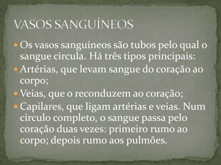 Os vasos sanguíneos são tubos pelo qual o sangue circula. Há três tipos principais: Artérias, que levam sangue do coração ao corpo; Veias, que o reconduzem ao coração; Capilares, que ligam artérias e veias. Num circulo completo, o sangue passa pelo coração duas vezes: primeiro rumo ao corpo; depois rumo aos pulmões.VASOS SANGUÍNEOS