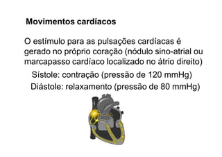 Movimentos cardíacos
O estímulo para as pulsações cardíacas é
gerado no próprio coração (nódulo sino-atrial ou
marcapasso cardíaco localizado no átrio direito)
Sístole: contração (pressão de 120 mmHg)
Diástole: relaxamento (pressão de 80 mmHg)
 