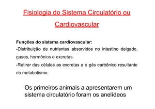 Fisiologia do Sistema Circulatório ou
Cardiovascular
Funções do sistema cardiovascular:
-Distribuição de nutrientes absorvidos no intestino delgado,
gases, hormônios e excretas.
-Retirar das células as excretas e o gás carbônico resultante
do metabolismo.
Os primeiros animais a apresentarem um
sistema circulatório foram os anelídeos
 