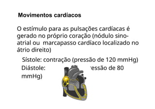 Movimentos cardíacos
O estímulo para as pulsações cardíacas é
gerado no próprio coração (nódulo sino-
atrial ou marcapasso cardíaco localizado no
átrio direito)
Sístole: contração (pressão de 120 mmHg)
Diástole: relaxamento (pressão de 80
mmHg)
 